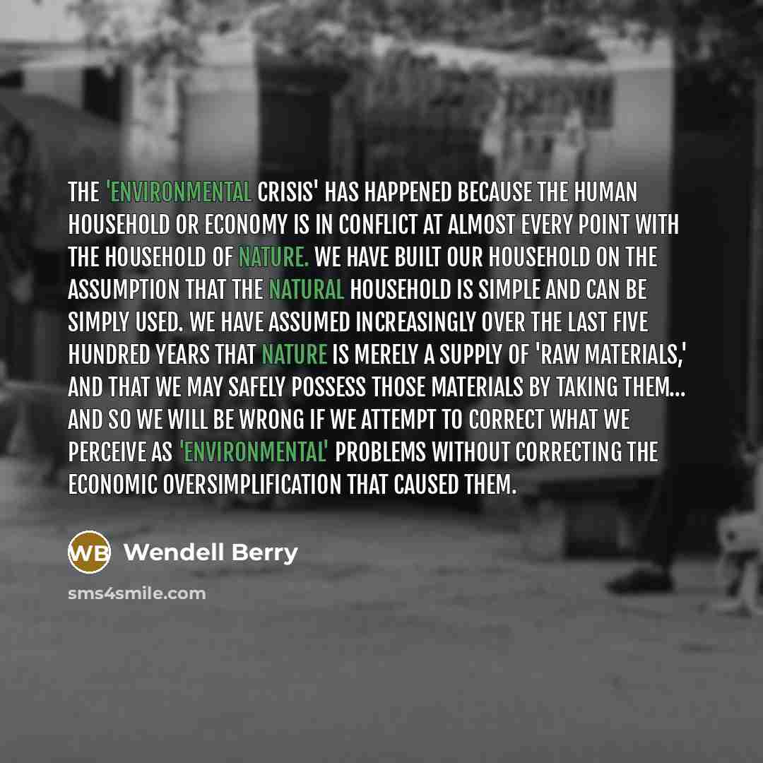 “The 'environmental crisis' has happened because the human household or economy is in conflict at almost every point with the household of nature. We have built our household on the assumption that the natural household is simple and can be simply used. We have assumed increasingly over the last…” quote by Wendell Berry