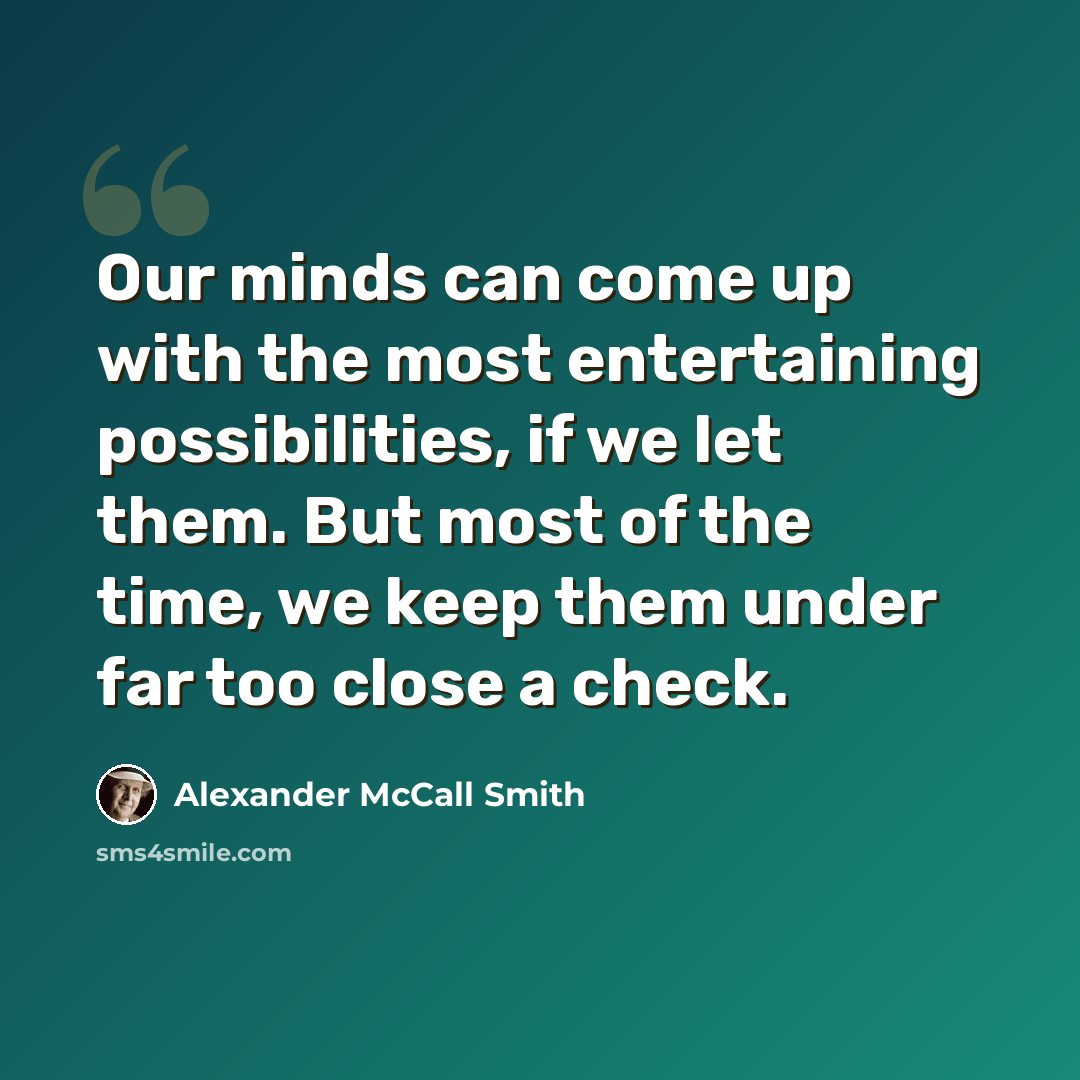 “Our minds can come up with the most entertaining possibilities, if we let them. But most of the time, we keep them under far too close a check.” quote by Alexander McCall Smith