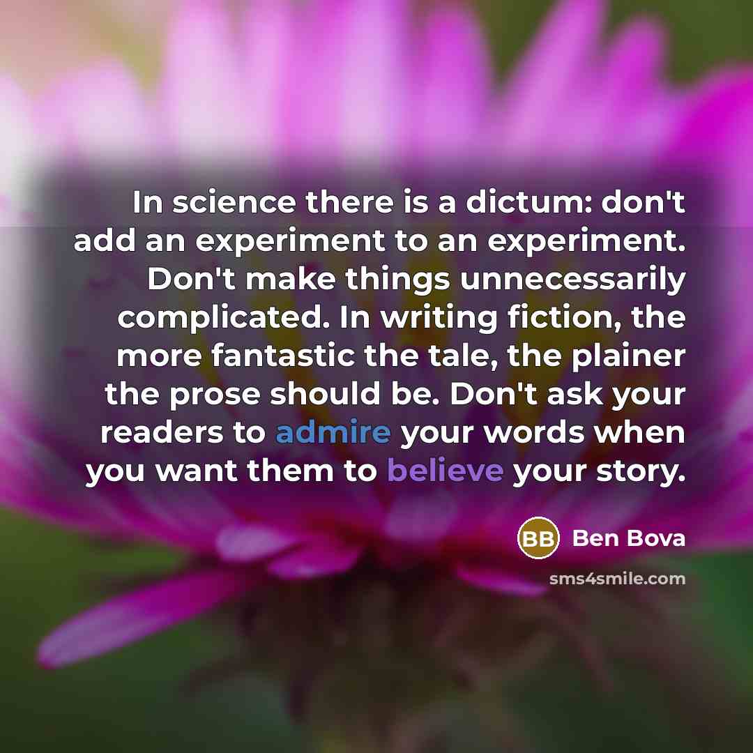 “In science there is a dictum: don't add an experiment to an experiment. Don't make things unnecessarily complicated. In writing fiction, the more fantastic the tale, the plainer the prose should be. Don't ask your readers to admire your words when you want them to believe your story.” quote by Ben Bova
