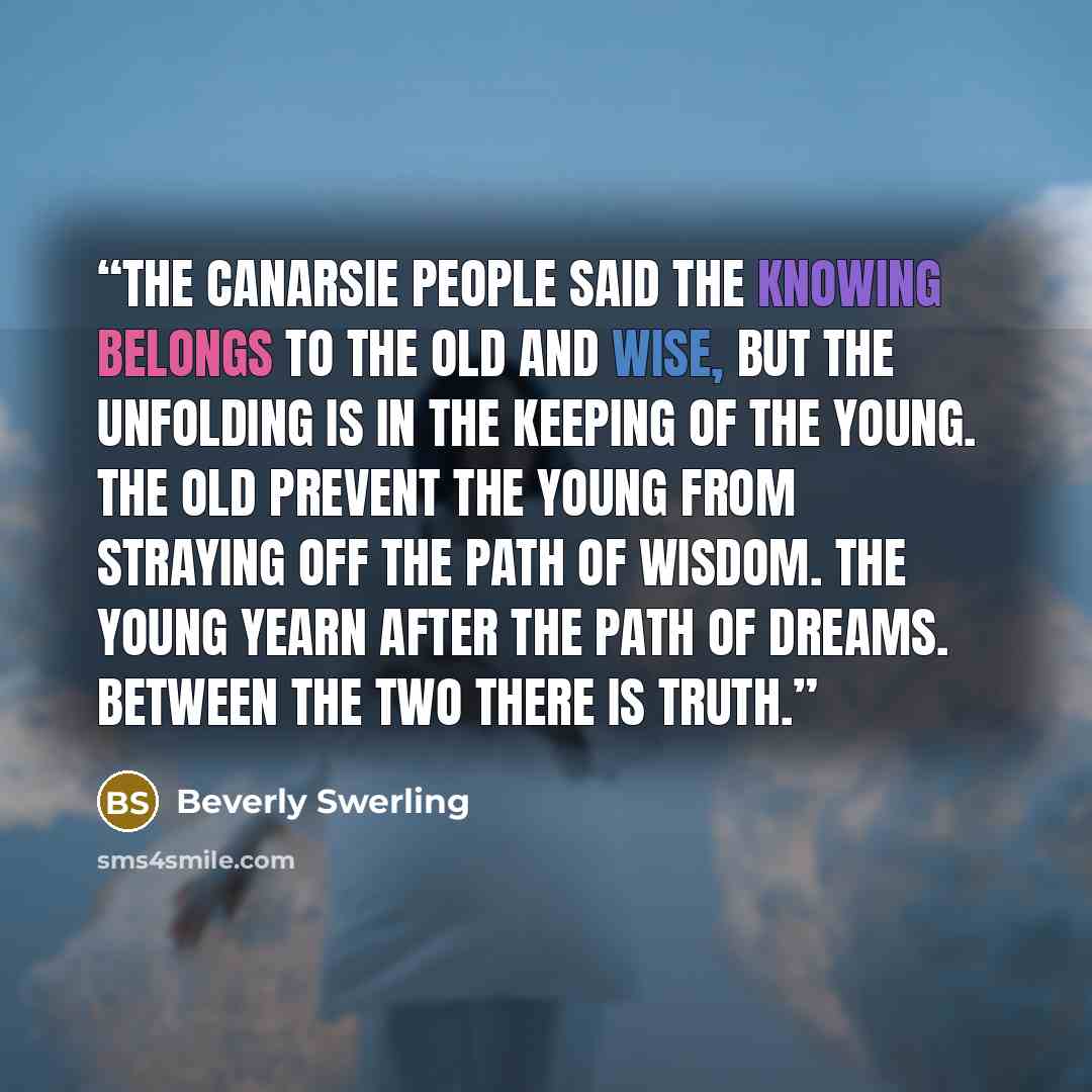 “The Canarsie People said the knowing belongs to the old and wise, but the unfolding is in the keeping of the young. The old prevent the young from straying off the path of wisdom. The young yearn after the path of dreams. Between the two there is truth.” quote by Beverly Swerling
