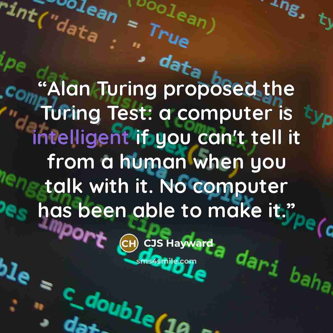 “Alan Turing proposed the Turing Test: a computer is intelligent if you can't tell it from a human when you talk with it. No computer has been able to make it.” quote by CJS Hayward