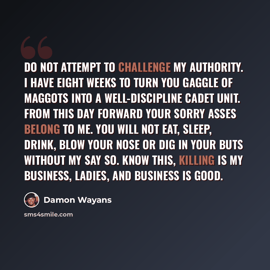 “Do not attempt to challenge my authority. I have eight weeks to turn you gaggle of maggots into a well-discipline cadet unit. From this day forward your sorry asses belong to me. You will not eat, sleep, drink, blow your nose or dig in your buts without my say so. Know this, killing is my…” quote by Damon Wayans