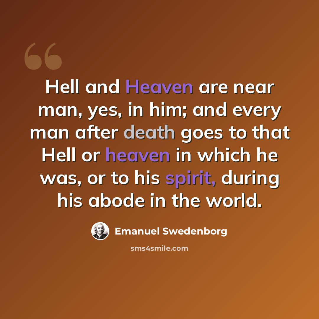 “Hell and Heaven are near man, yes, in him; and every man after death goes to that Hell or heaven in which he was, or to his spirit, during his abode in the world.” quote by Emanuel Swedenborg