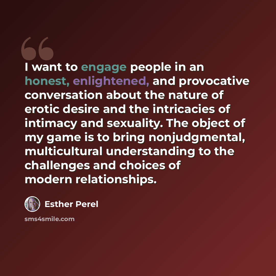 “I want to engage people in an honest, enlightened, and provocative conversation about the nature of erotic desire and the intricacies of intimacy and sexuality. The object of my game is to bring nonjudgmental, multicultural understanding to the challenges and choices of modern relationships.” quote by Esther Perel