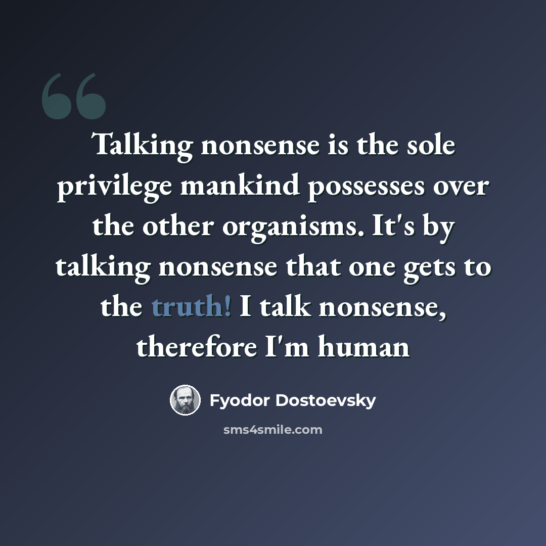 “Talking nonsense is the sole privilege mankind possesses over the other organisms. It's by talking nonsense that one gets to the truth! I talk nonsense, therefore I'm human” quote by Fyodor Dostoevsky