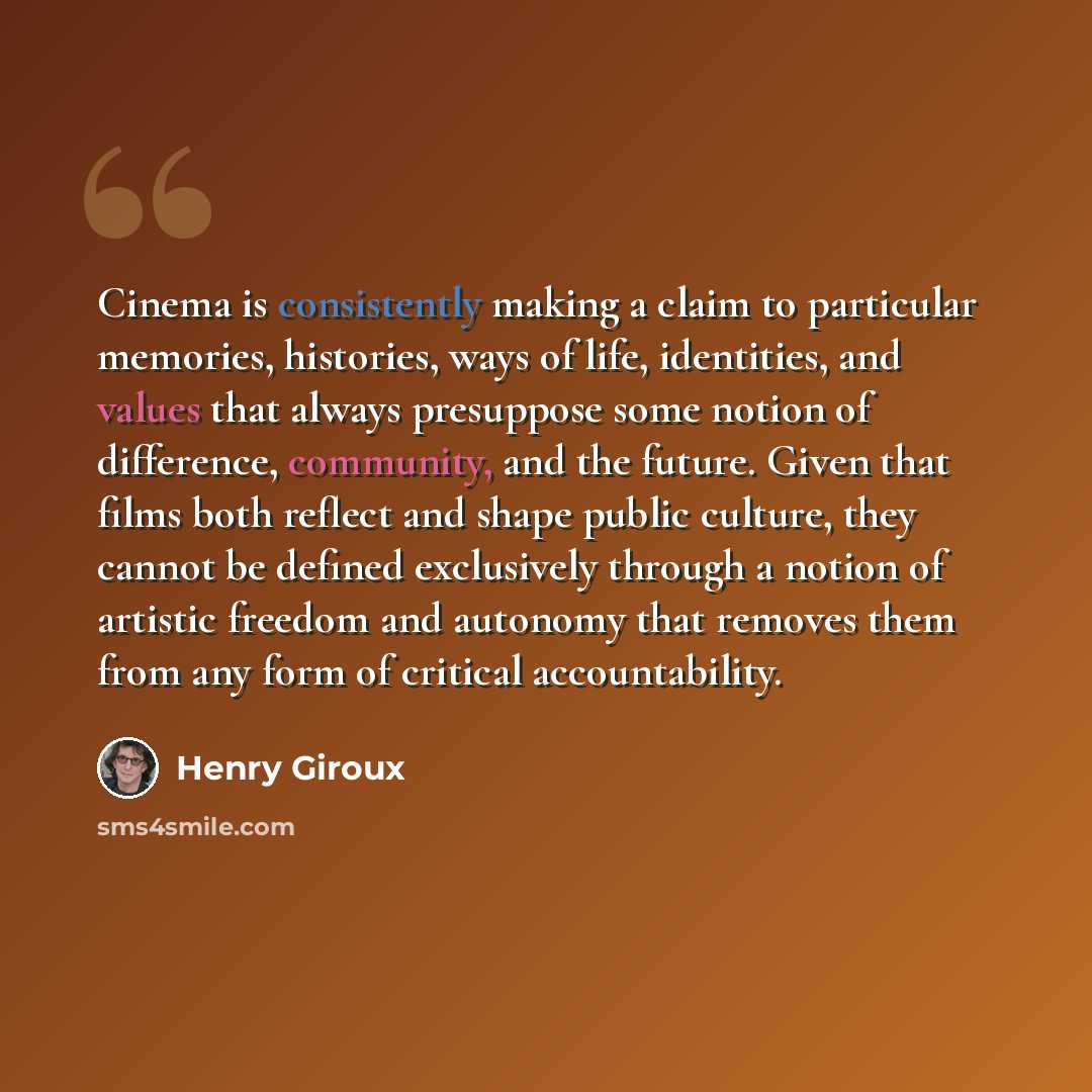 “Cinema is consistently making a claim to particular memories, histories, ways of life, identities, and values that always presuppose some notion of difference, community, and the future. Given that films both reflect and shape public culture, they cannot be defined exclusively through a notion of…” quote by Henry Giroux