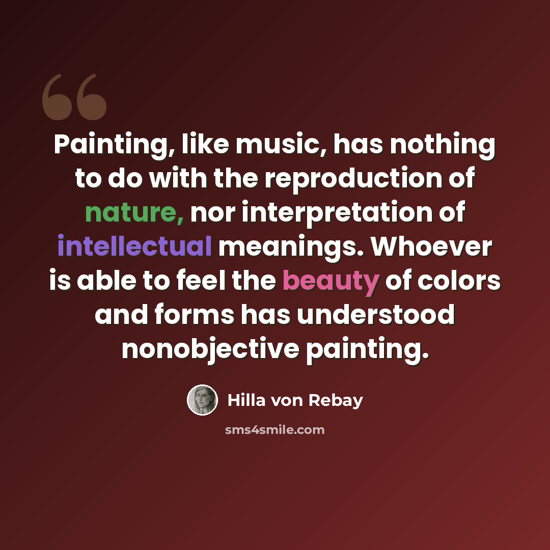 “Painting, like music, has nothing to do with the reproduction of nature, nor interpretation of intellectual meanings. Whoever is able to feel the beauty of colors and forms has understood nonobjective painting.” quote by Hilla von Rebay