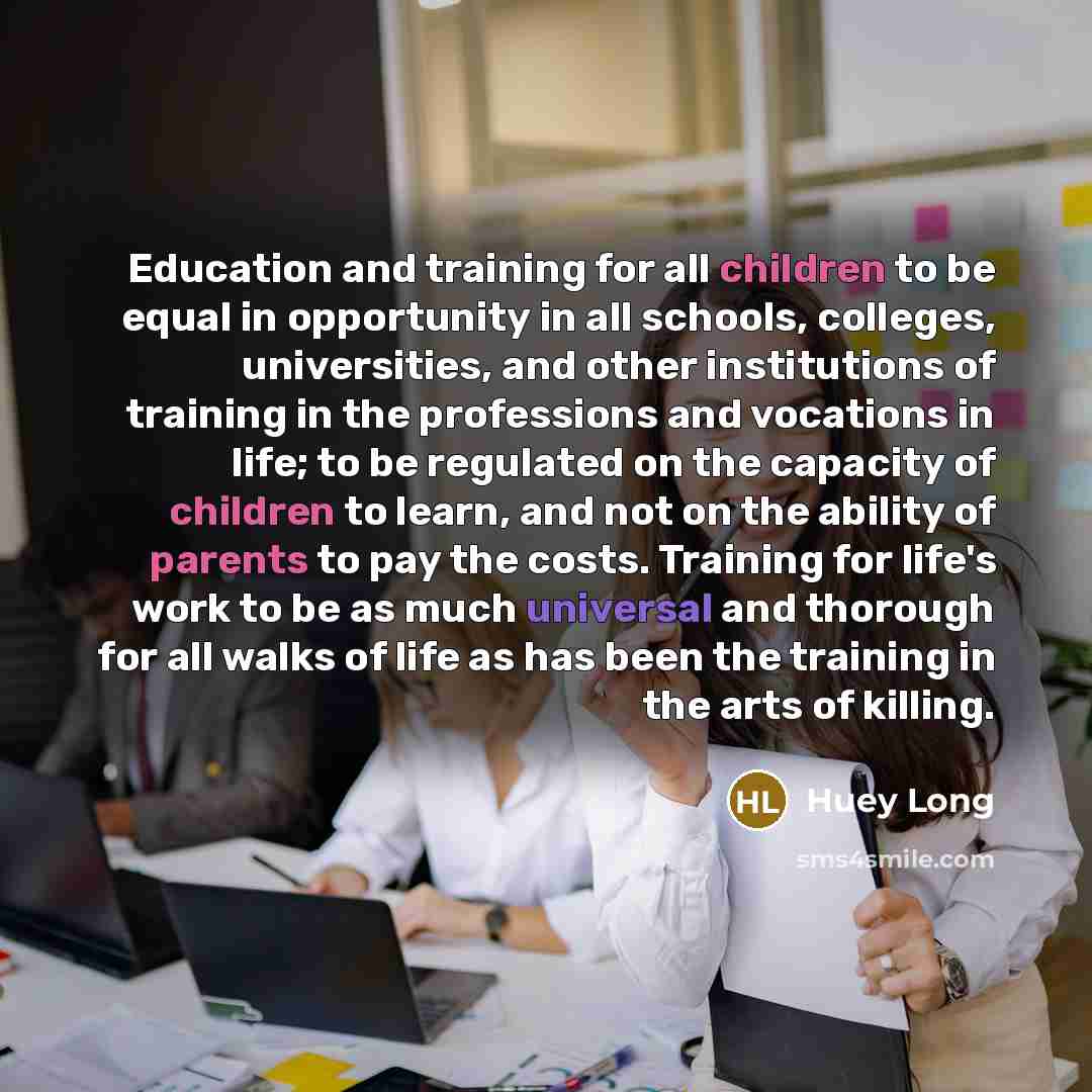 “Education and training for all children to be equal in opportunity in all schools, colleges, universities, and other institutions of training in the professions and vocations in life; to be regulated on the capacity of children to learn, and not on the ability of parents to pay the costs. Training…” quote by Huey Long