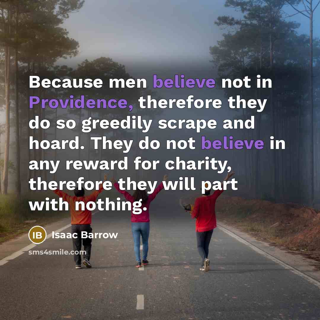 “Because men believe not in Providence, therefore they do so greedily scrape and hoard. They do not believe in any reward for charity, therefore they will part with nothing.” quote by Isaac Barrow