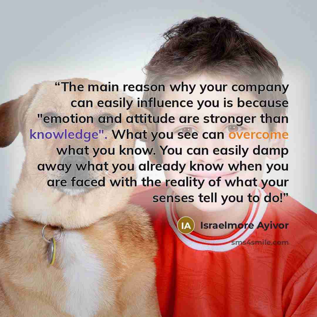 “The main reason why your company can easily influence you is because "emotion and attitude are stronger than knowledge". What you see can overcome what you know. You can easily damp away what you already know when you are faced with the reality of what your senses tell you to do!” quote by Israelmore Ayivor