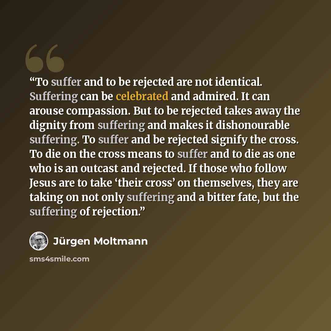 “To suffer and to be rejected are not identical. Suffering can be celebrated and admired. It can arouse compassion. But to be rejected takes away the dignity from suffering and makes it dishonourable suffering. To suffer and be rejected signify the cross. To die on the cross means to suffer and to…” quote by Jurgen Moltmann