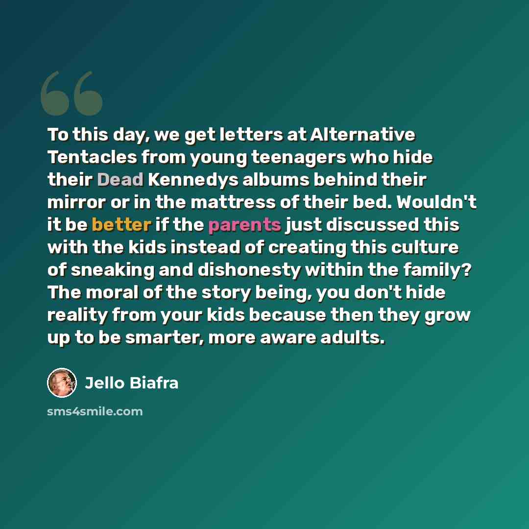 “To this day, we get letters at Alternative Tentacles from young teenagers who hide their Dead Kennedys albums behind their mirror or in the mattress of their bed. Wouldn't it be better if the parents just discussed this with the kids instead of creating this culture of sneaking and dishonesty…” quote by Jello Biafra