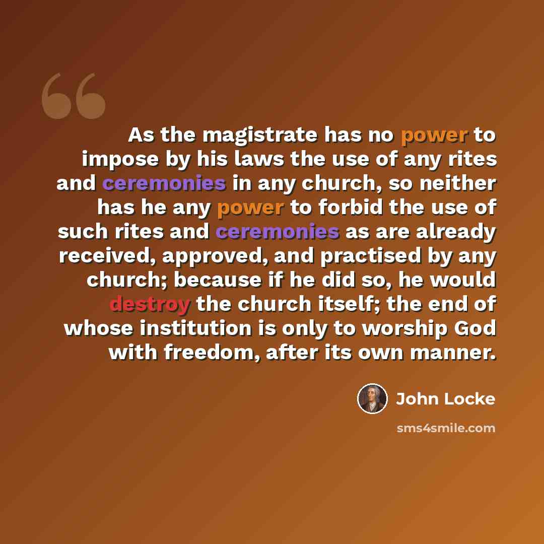 “As the magistrate has no power to impose by his laws the use of any rites and ceremonies in any church, so neither has he any power to forbid the use of such rites and ceremonies as are already received, approved, and practised by any church; because if he did so, he would destroy the church…” quote by John Locke