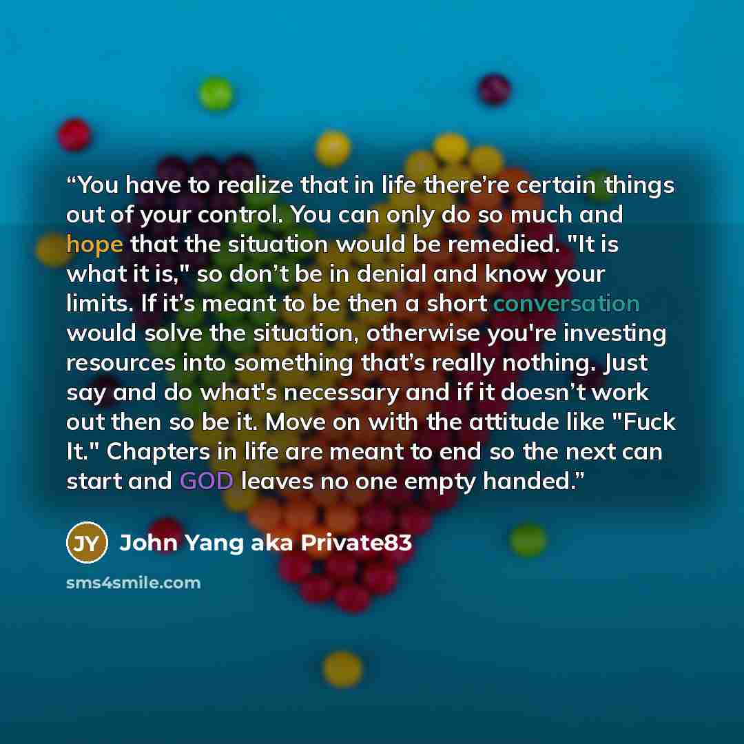 “You have to realize that in life there’re certain things out of your control. You can only do so much and hope that the situation would be remedied. "It is what it is," so don’t be in denial and know your limits. If it’s meant to be then a short conversation would solve the situation, otherwise…” quote by John Yang aka Private83