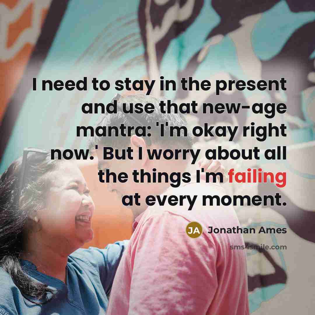“I need to stay in the present and use that new-age mantra: 'I'm okay right now.' But I worry about all the things I'm failing at every moment.” quote by Jonathan Ames