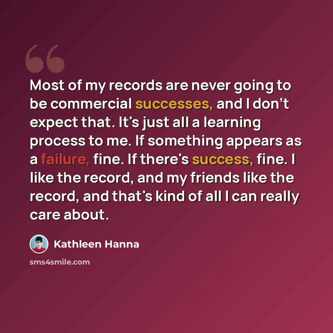 “Most of my records are never going to be commercial successes, and I don't expect that. It's just all a learning process to me. If something appears as a failure, fine. If there's success, fine. I like the record, and my friends like the record, and that's kind of all I can really care about.” quote by Kathleen Hanna