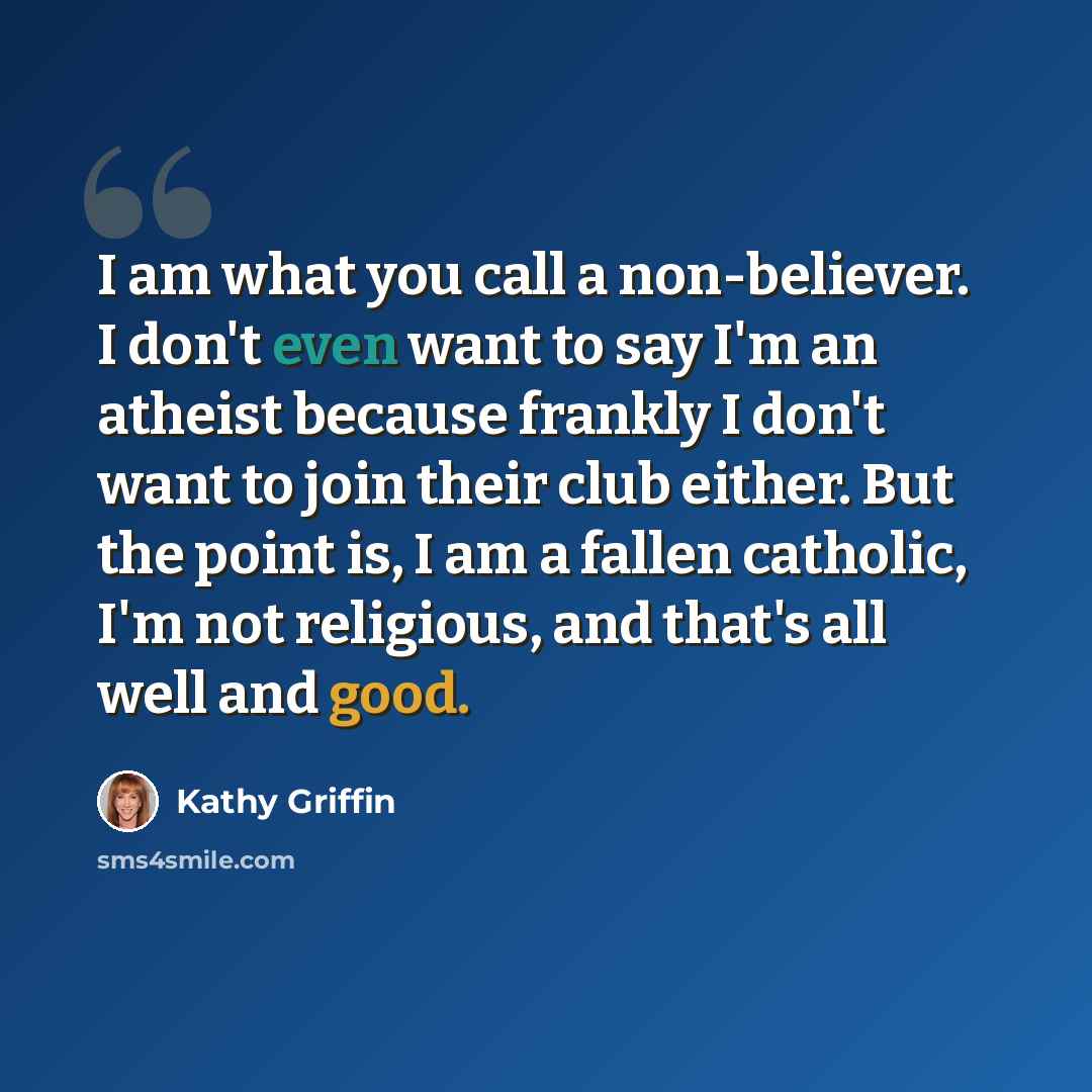 “I am what you call a non-believer. I don't even want to say I'm an atheist because frankly I don't want to join their club either. But the point is, I am a fallen catholic, I'm not religious, and that's all well and good.” quote by Kathy Griffin