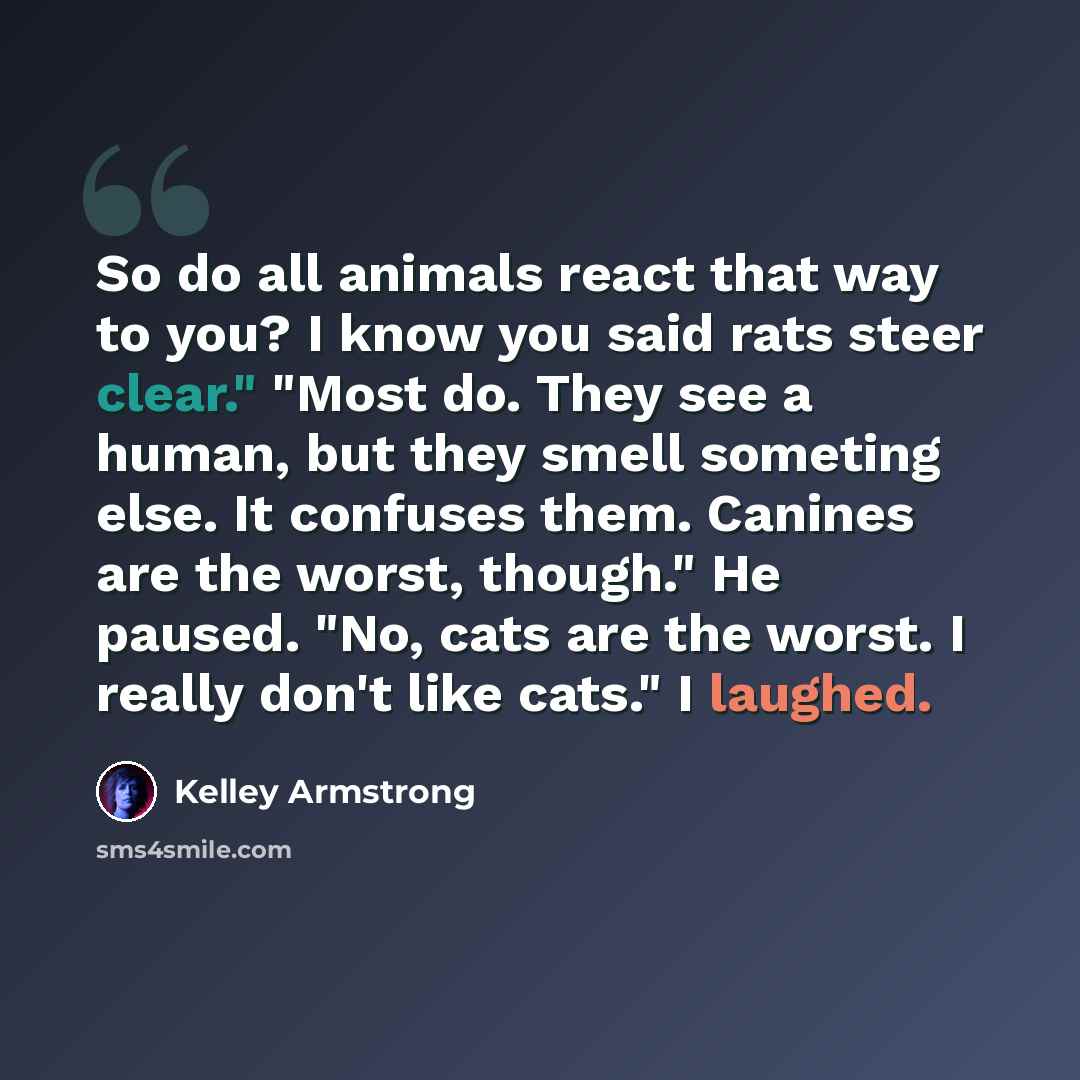 “So do all animals react that way to you? I know you said rats steer clear." "Most do. They see a human, but they smell someting else. It confuses them. Canines are the worst, though." He paused. "No, cats are the worst. I really don't like cats." I laughed.” quote by Kelley Armstrong