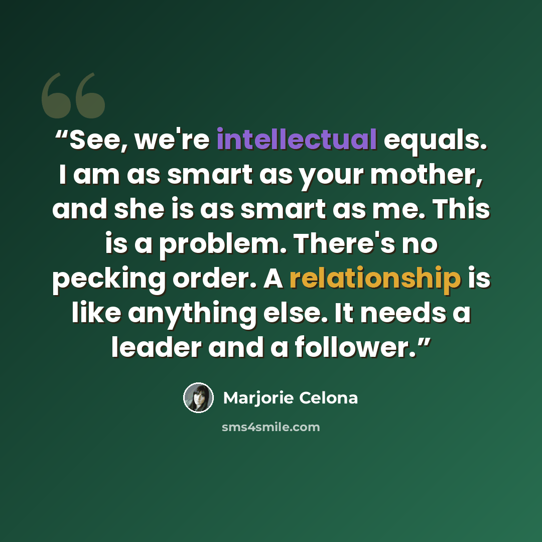 “See, we're intellectual equals. I am as smart as your mother, and she is as smart as me. This is a problem. There's no pecking order. A relationship is like anything else. It needs a leader and a follower.” quote by Marjorie Celona
