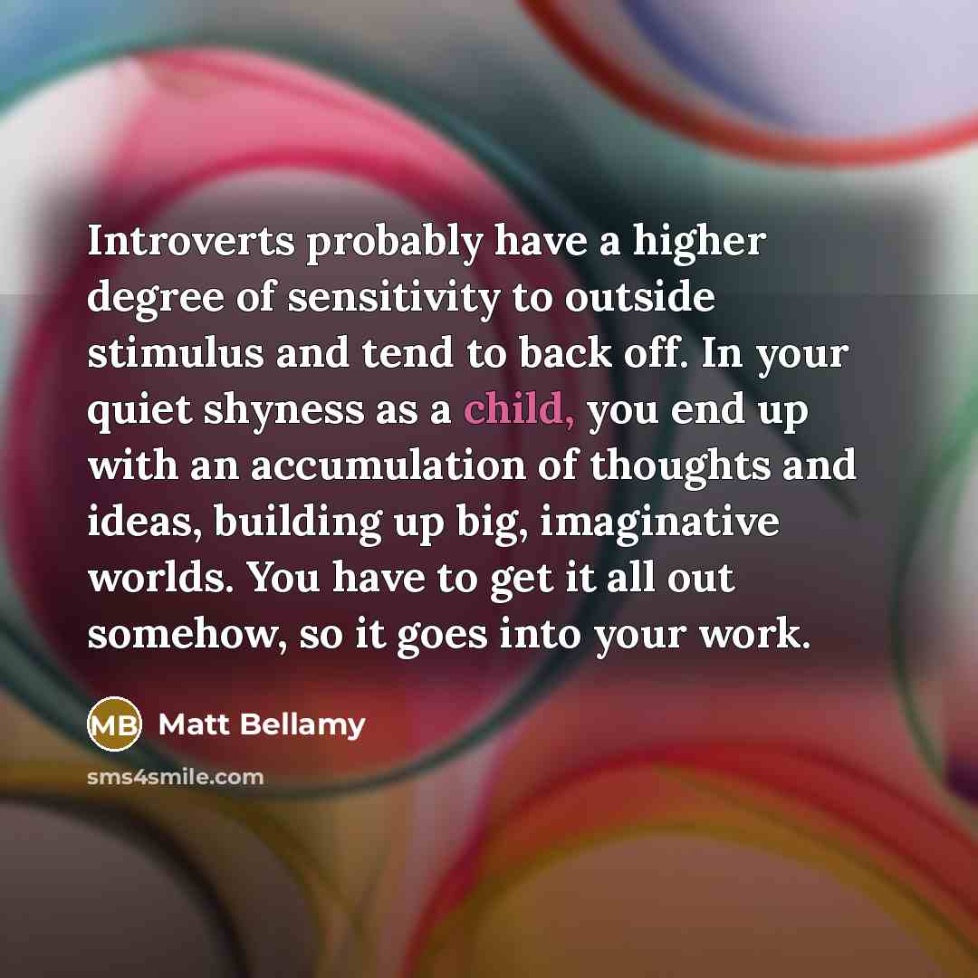 “Introverts probably have a higher degree of sensitivity to outside stimulus and tend to back off. In your quiet shyness as a child, you end up with an accumulation of thoughts and ideas, building up big, imaginative worlds. You have to get it all out somehow, so it goes into your work.” quote by Matt Bellamy