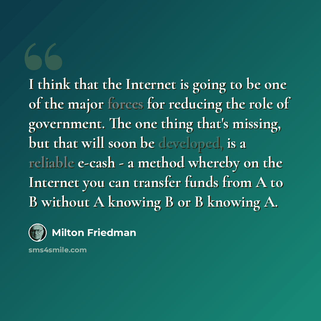 “I think that the Internet is going to be one of the major forces for reducing the role of government. The one thing that's missing, but that will soon be developed, is a reliable e-cash - a method whereby on the Internet you can transfer funds from A to B without A knowing B or B knowing A.” quote by Milton Friedman