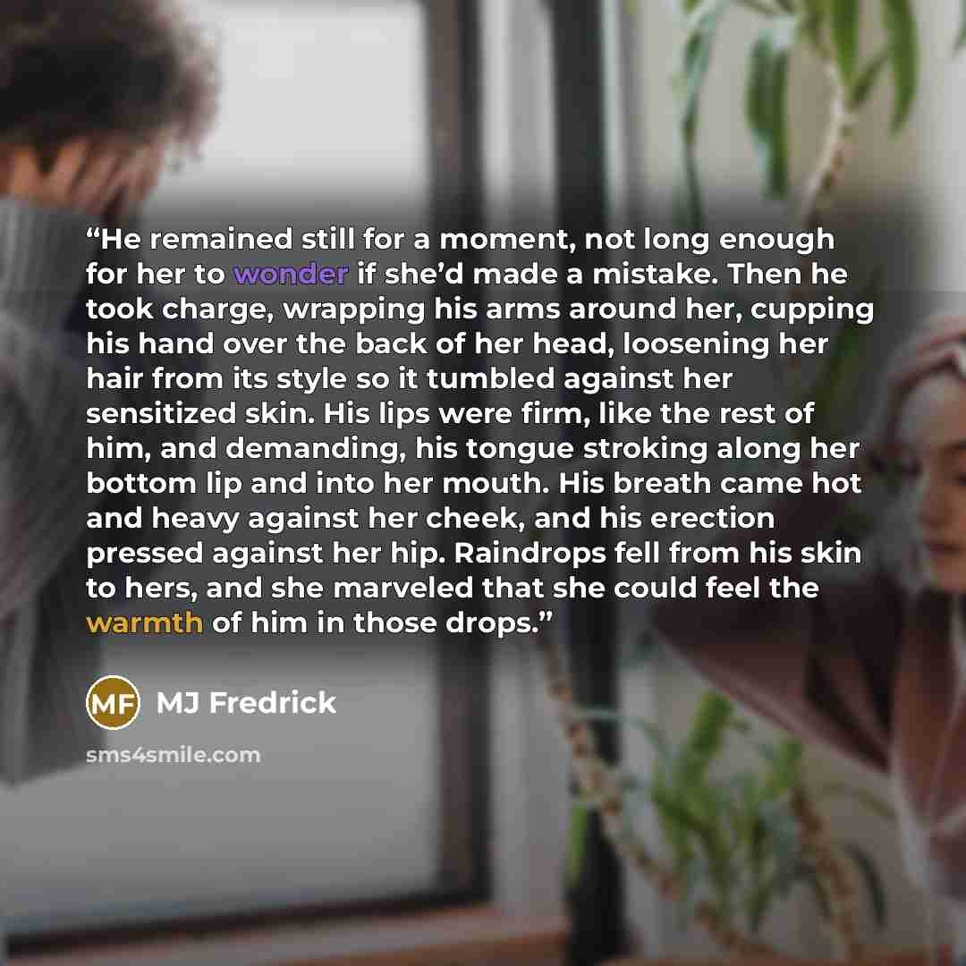 “He remained still for a moment, not long enough for her to wonder if she’d made a mistake. Then he took charge, wrapping his arms around her, cupping his hand over the back of her head, loosening her hair from its style so it tumbled against her sensitized skin. His lips were firm, like the rest…” quote by MJ Fredrick