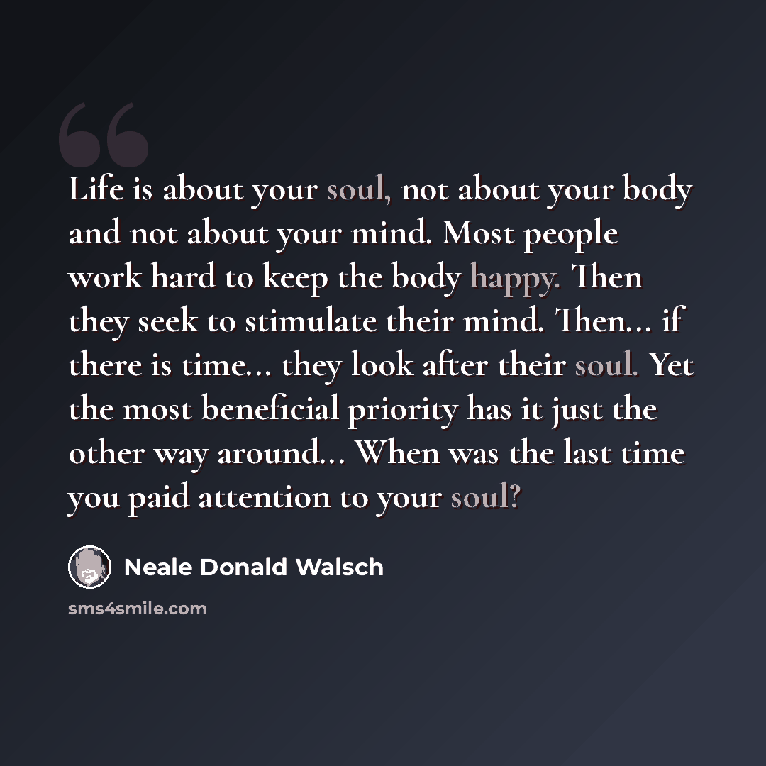 “Life is about your soul, not about your body and not about your mind. Most people work hard to keep the body happy. Then they seek to stimulate their mind. Then... if there is time... they look after their soul. Yet the most beneficial priority has it just the other way around... When was the last…” quote by Neale Donald Walsch
