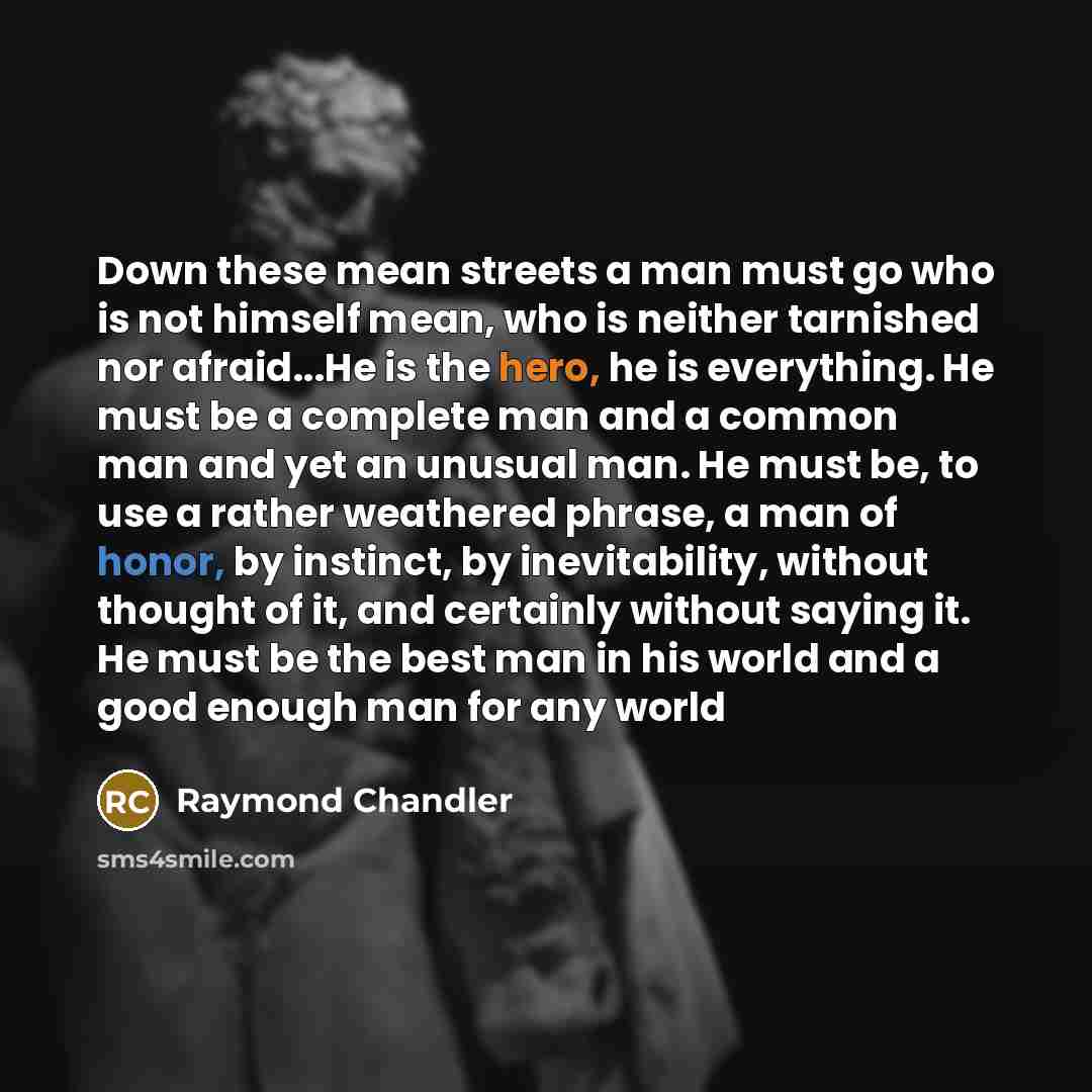 “Down these mean streets a man must go who is not himself mean, who is neither tarnished nor afraid...He is the hero, he is everything. He must be a complete man and a common man and yet an unusual man. He must be, to use a rather weathered phrase, a man of honor, by instinct, by inevitability…” quote by Raymond Chandler
