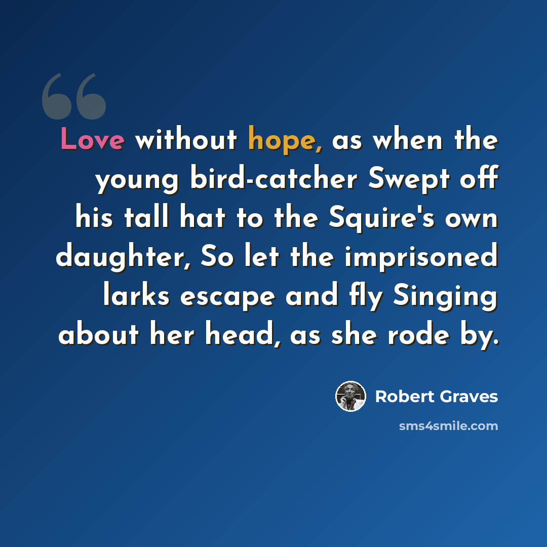 “Love without hope, as when the young bird-catcher Swept off his tall hat to the Squire's own daughter, So let the imprisoned larks escape and fly Singing about her head, as she rode by.” quote by Robert Graves