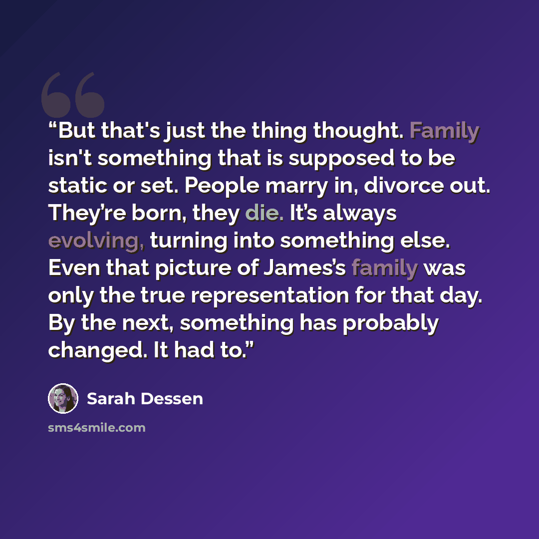 “But that's just the thing thought. Family isn't something that is supposed to be static or set. People marry in, divorce out. They’re born, they die. It’s always evolving, turning into something else. Even that picture of James’s family was only the true representation for that day. By the next…” quote by Sarah Dessen