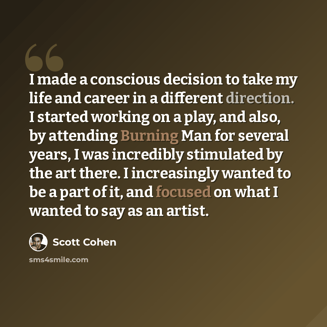 “I made a conscious decision to take my life and career in a different direction. I started working on a play, and also, by attending Burning Man for several years, I was incredibly stimulated by the art there. I increasingly wanted to be a part of it, and focused on what I wanted to say as an…” quote by Scott Cohen