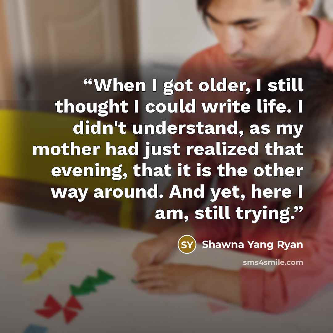 “When I got older, I still thought I could write life. I didn't understand, as my mother had just realized that evening, that it is the other way around. And yet, here I am, still trying.” quote by Shawna Yang Ryan
