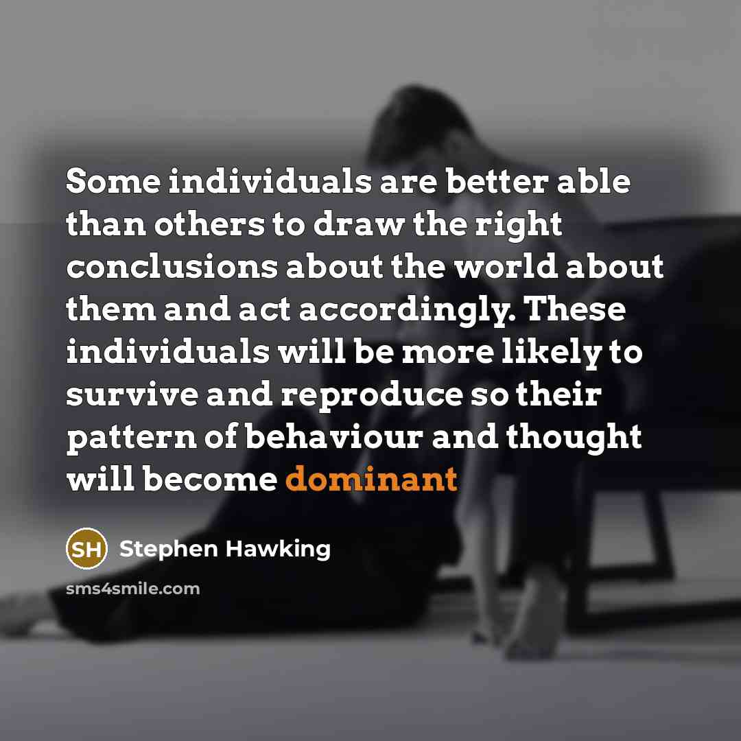 “Some individuals are better able than others to draw the right conclusions about the world about them and act accordingly. These individuals will be more likely to survive and reproduce so their pattern of behaviour and thought will become dominant” quote by Stephen Hawking