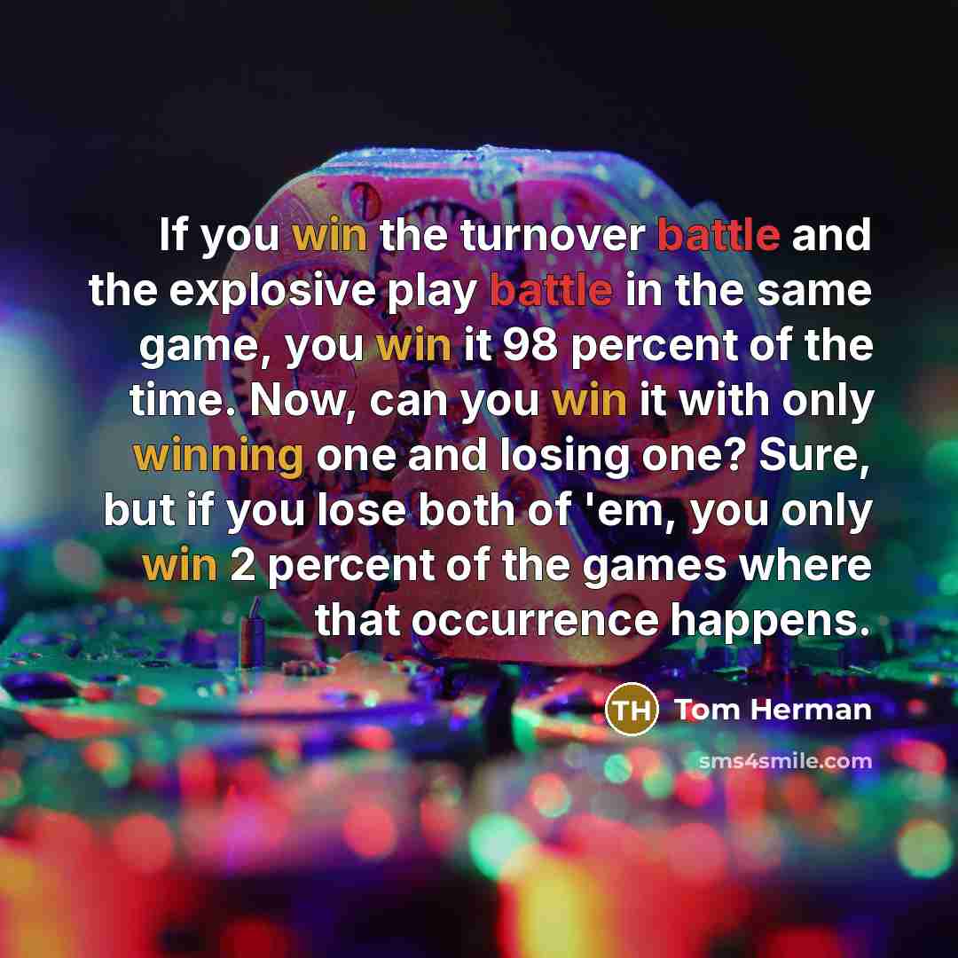 “If you win the turnover battle and the explosive play battle in the same game, you win it 98 percent of the time. Now, can you win it with only winning one and losing one? Sure, but if you lose both of 'em, you only win 2 percent of the games where that occurrence happens.” quote by Tom Herman