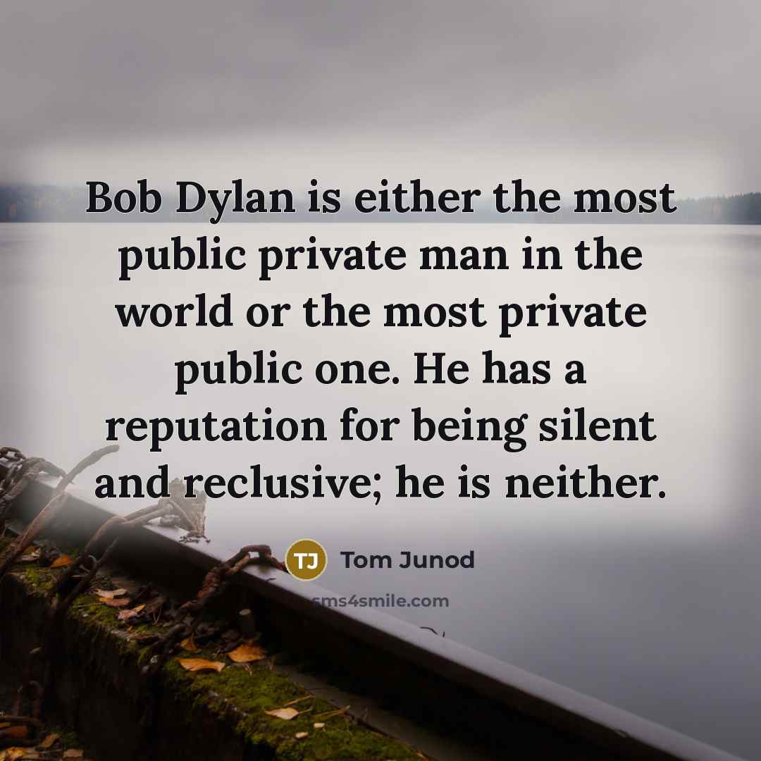 “Bob Dylan is either the most public private man in the world or the most private public one. He has a reputation for being silent and reclusive; he is neither.” quote by Tom Junod