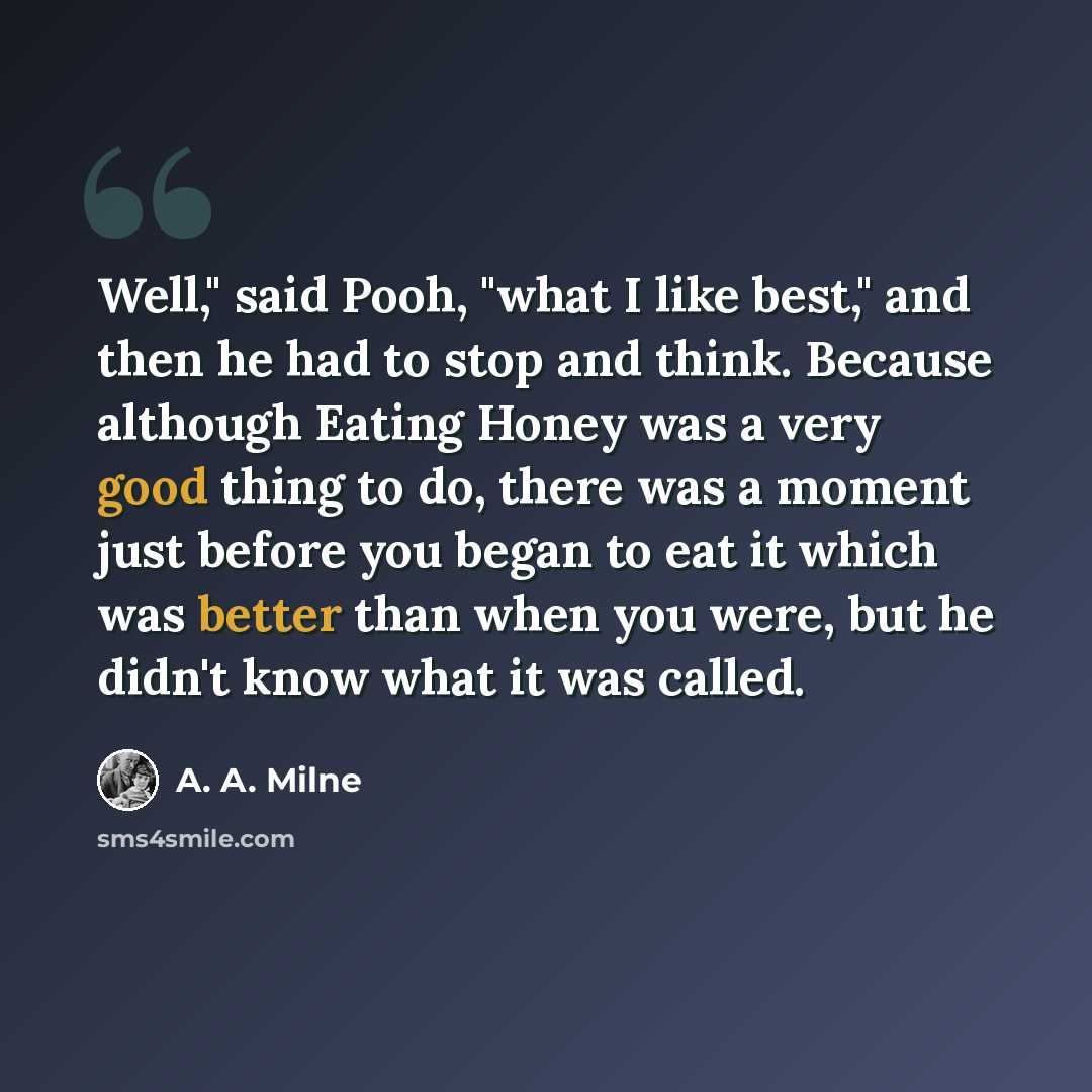 “Well," said Pooh, "what I like best," and then he had to stop and think. Because although Eating Honey was a very good thing to do, there was a moment just before you began to eat it which was better than when you were, but he didn't know what it was called.” quote by A. A. Milne