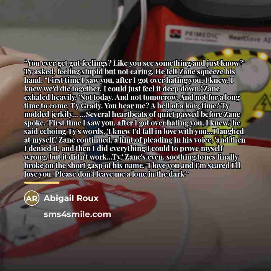 “You ever get gut feelings? Like you see something and just know?' Ty asked, feeling stupid but not caring. He felt Zane squeeze his hand. "First time I saw you, after I got over hating you, I knew, I knew we'd die together. I could just feel it deep down.' Zane exhaled heavily. 'Not today. And not…” quote by Abigail Roux
