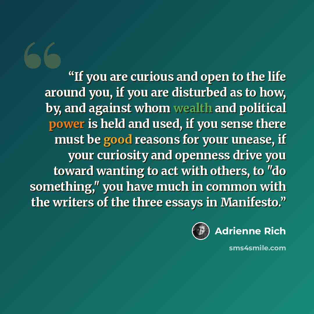 “If you are curious and open to the life around you, if you are disturbed as to how, by, and against whom wealth and political power is held and used, if you sense there must be good reasons for your unease, if your curiosity and openness drive you toward wanting to act with others, to "do…” quote by Adrienne Rich