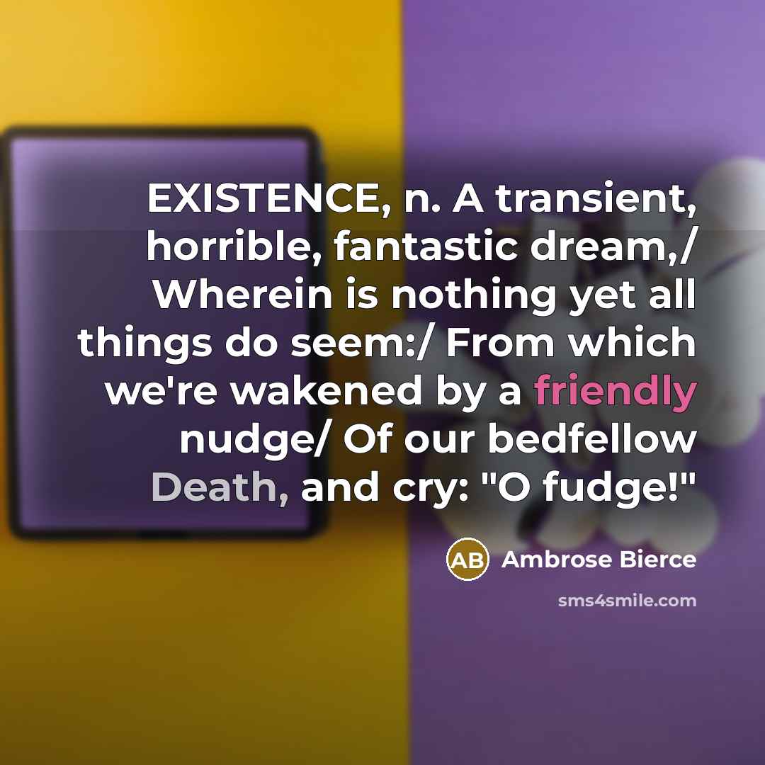 “EXISTENCE, n. A transient, horrible, fantastic dream,/ Wherein is nothing yet all things do seem:/ From which we're wakened by a friendly nudge/ Of our bedfellow Death, and cry: "O fudge!"” quote by Ambrose Bierce