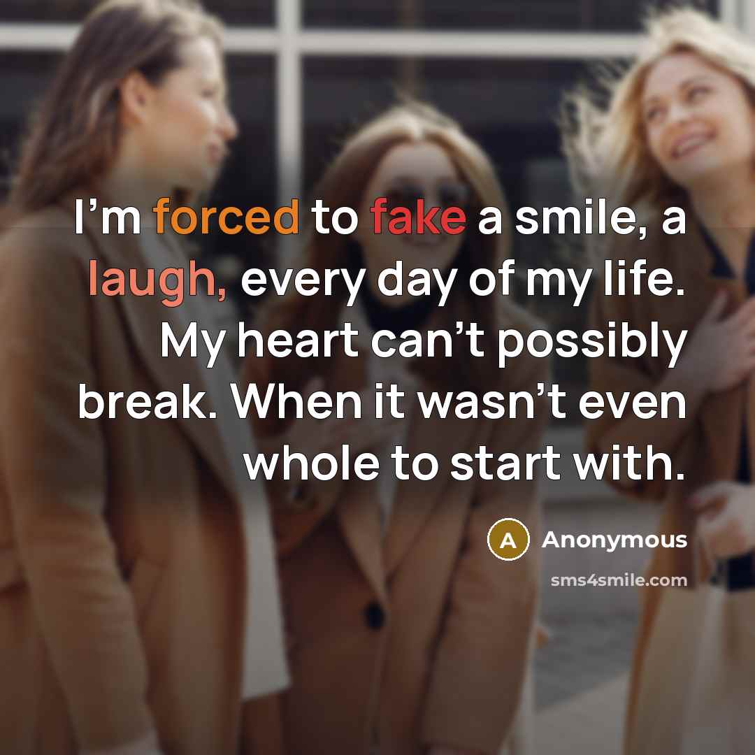 “I'm forced to fake a smile, a laugh, every day of my life. My heart can't possibly break. When it wasn't even whole to start with.” quote by Anonymous