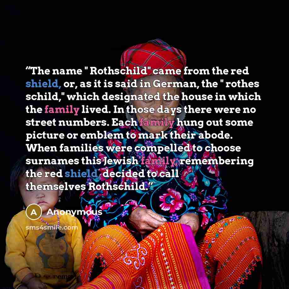 “The name " Rothschild" came from the red shield, or, as it is said in German, the " rothes schild," which designated the house in which the family lived. In those days there were no street numbers. Each family hung out some picture or emblem to mark their abode. When families were compelled to…” quote by Anonymous