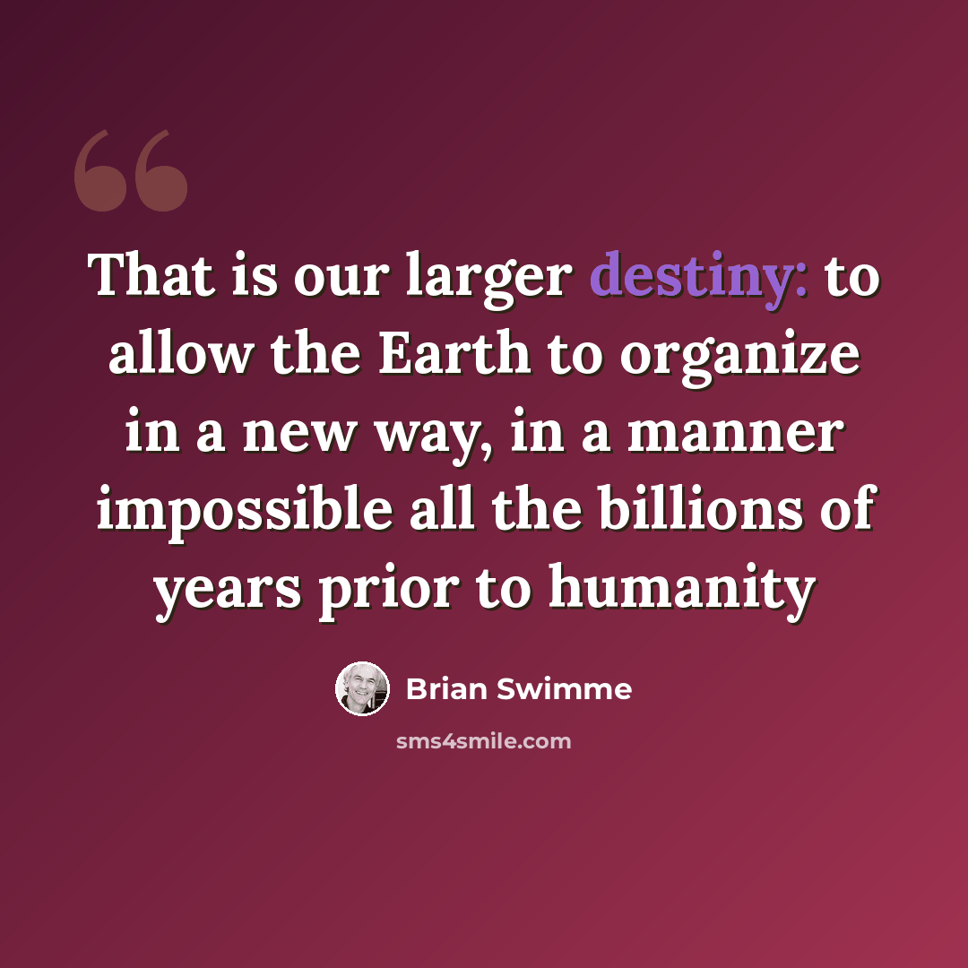 “That is our larger destiny: to allow the Earth to organize in a new way, in a manner impossible all the billions of years prior to humanity” quote by Brian Swimme