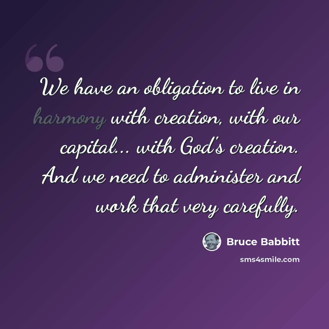 “We have an obligation to live in harmony with creation, with our capital... with God's creation. And we need to administer and work that very carefully.” quote by Bruce Babbitt