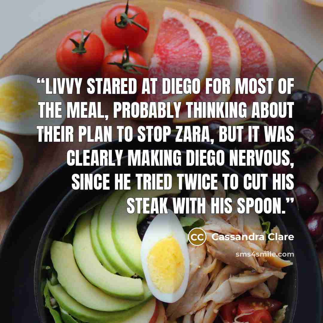 “Livvy stared at Diego for most of the meal, probably thinking about their plan to stop Zara, but it was clearly making Diego nervous, since he tried twice to cut his steak with his spoon.” quote by Cassandra Clare