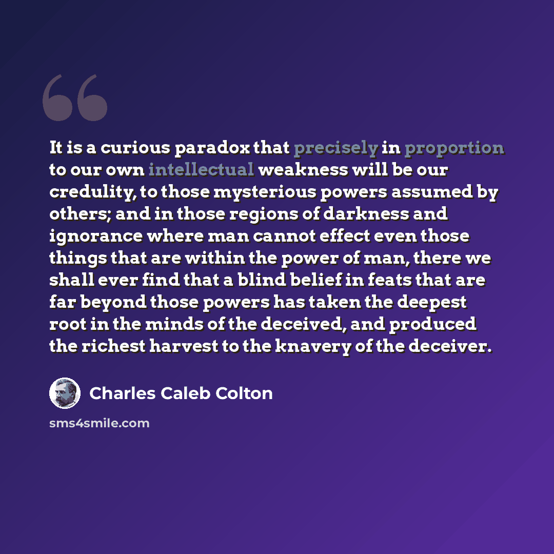 “It is a curious paradox that precisely in proportion to our own intellectual weakness will be our credulity, to those mysterious powers assumed by others; and in those regions of darkness and ignorance where man cannot effect even those things that are within the power of man, there we shall ever…” quote by Charles Caleb Colton