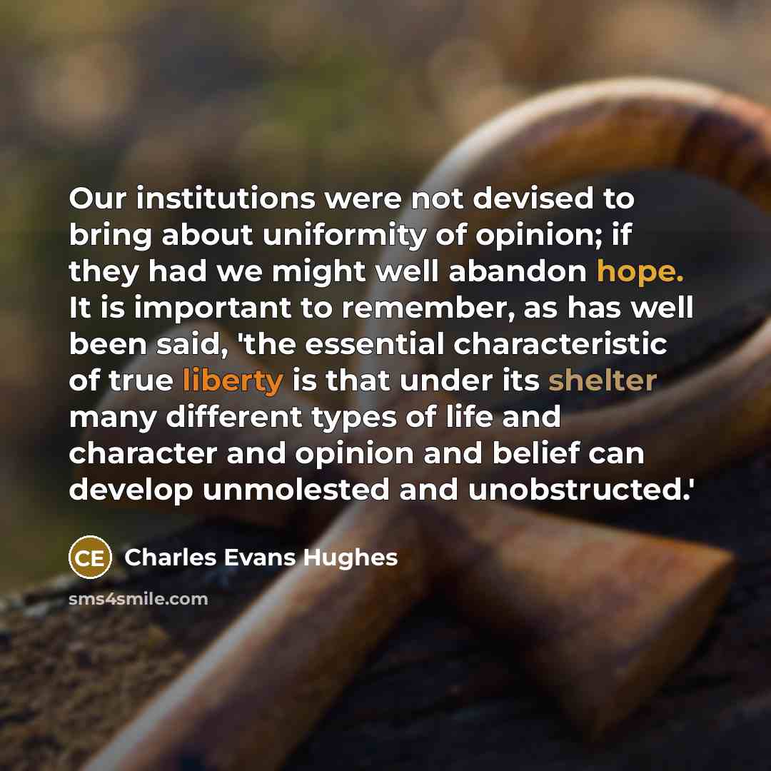 “Our institutions were not devised to bring about uniformity of opinion; if they had we might well abandon hope. It is important to remember, as has well been said, 'the essential characteristic of true liberty is that under its shelter many different types of life and character and opinion and…” quote by Charles Evans Hughes