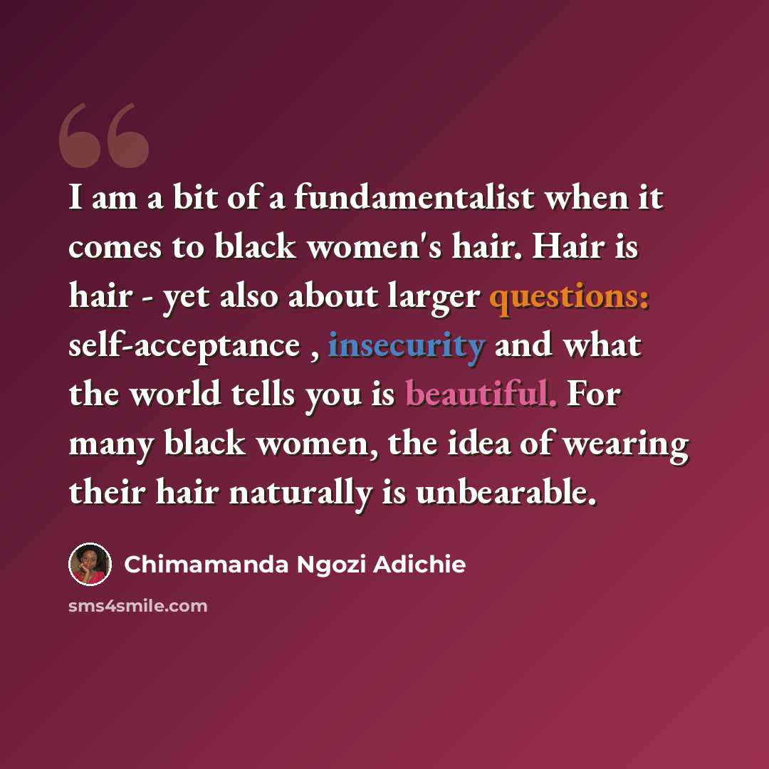 “I am a bit of a fundamentalist when it comes to black women's hair. Hair is hair - yet also about larger questions: self-acceptance , insecurity and what the world tells you is beautiful. For many black women, the idea of wearing their hair naturally is unbearable.” quote by Chimamanda Ngozi Adichie