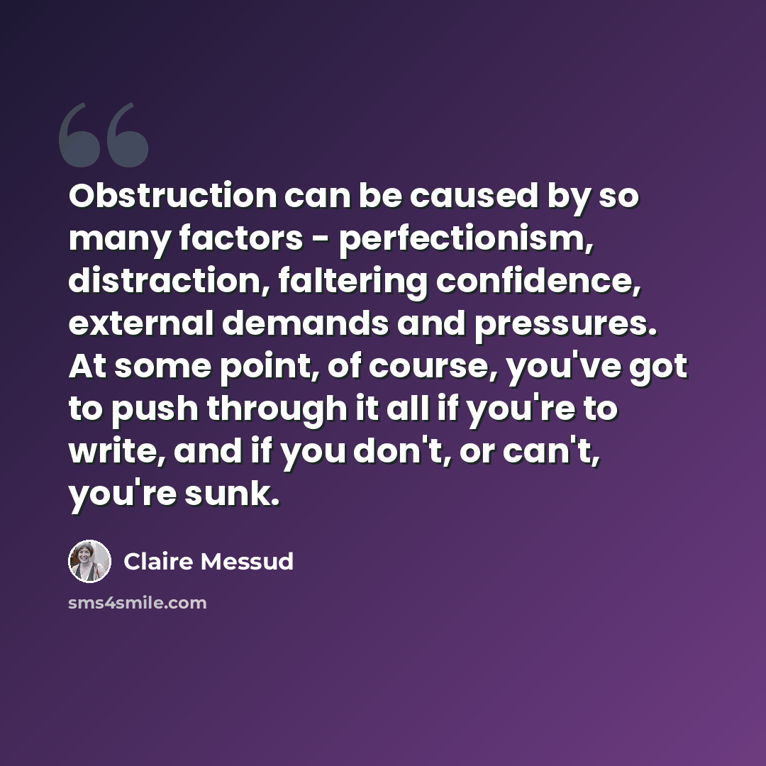“Obstruction can be caused by so many factors - perfectionism, distraction, faltering confidence, external demands and pressures. At some point, of course, you've got to push through it all if you're to write, and if you don't, or can't, you're sunk.” quote by Claire Messud