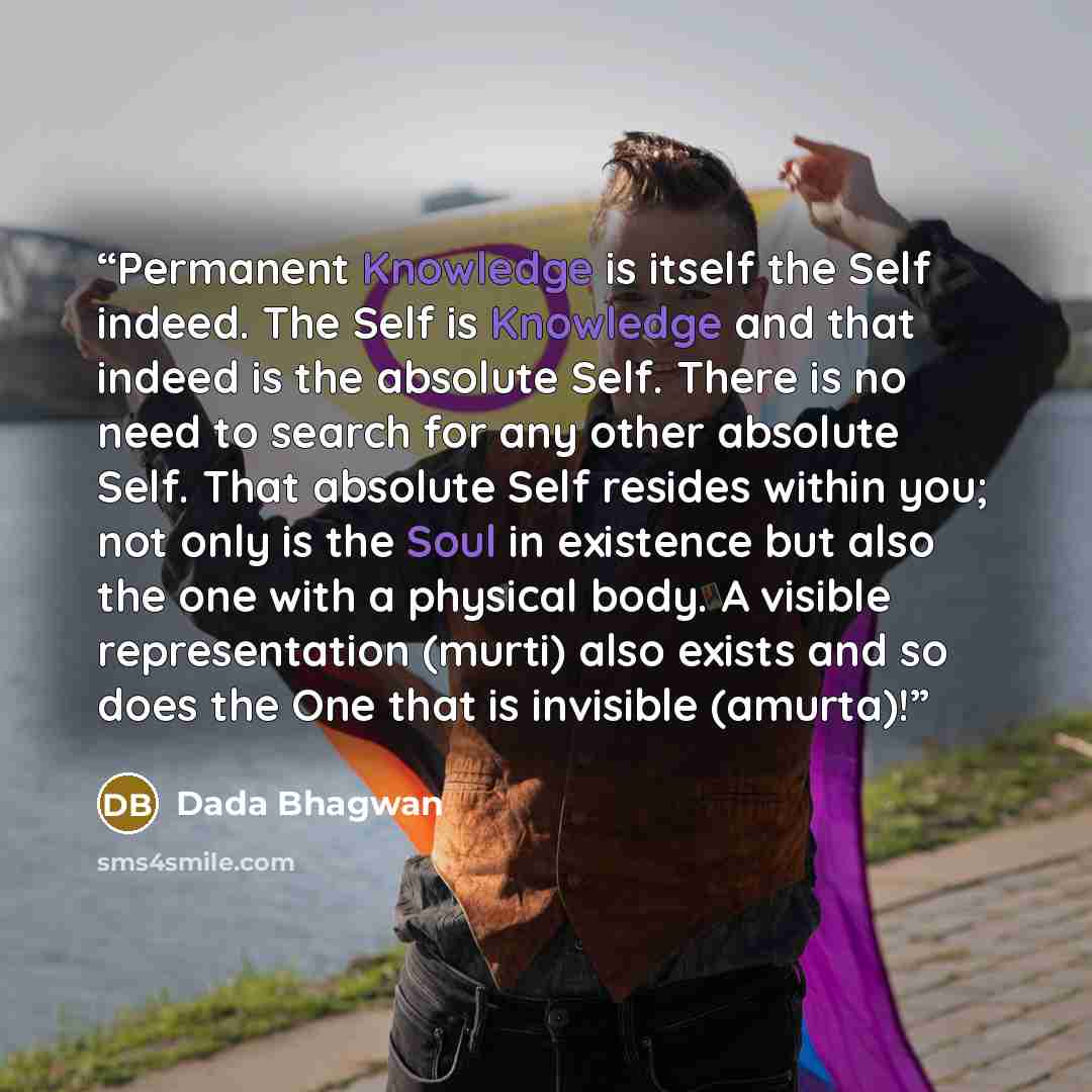“Permanent Knowledge is itself the Self indeed. The Self is Knowledge and that indeed is the absolute Self. There is no need to search for any other absolute Self. That absolute Self resides within you; not only is the Soul in existence but also the one with a physical body. A visible…” quote by Dada Bhagwan