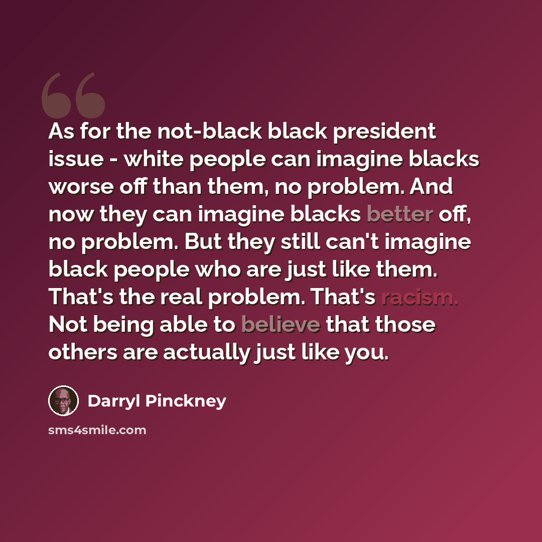 “As for the not-black black president issue - white people can imagine blacks worse off than them, no problem. And now they can imagine blacks better off, no problem. But they still can't imagine black people who are just like them. That's the real problem. That's racism. Not being able to believe…” quote by Darryl Pinckney